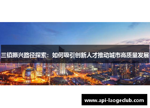 三镇振兴路径探索:如何吸引创新人才推动城市高质量发展 三镇振兴路径探索:如何吸引创新人才推动城市高质量发展