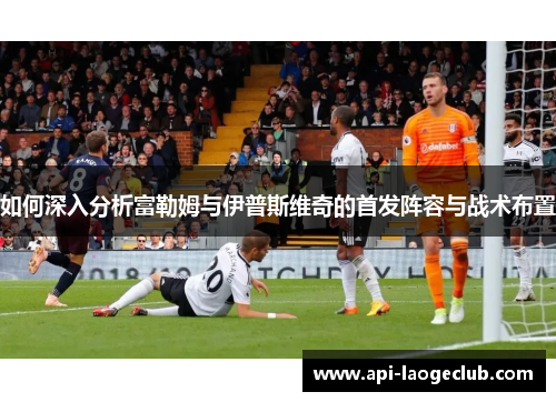 如何深入分析富勒姆与伊普斯维奇的首发阵容与战术布置 如何深入分析富勒姆与伊普斯维奇的首发阵容与战术布置