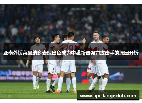 亚泰外援莱昂纳多表现出色成为中超新晋强力攻击手的原因分析 亚泰外援莱昂纳多表现出色成为中超新晋强力攻击手的原因分析