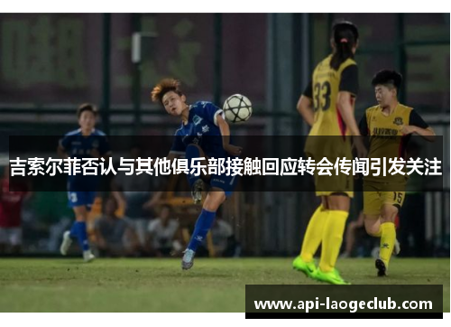 吉索尔菲否认与其他俱乐部接触回应转会传闻引发关注