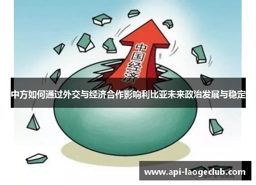中方如何通过外交与经济合作影响利比亚未来政治发展与稳定