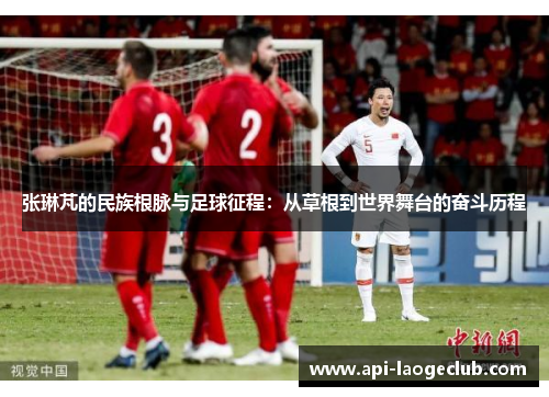 张琳芃的民族根脉与足球征程：从草根到世界舞台的奋斗历程