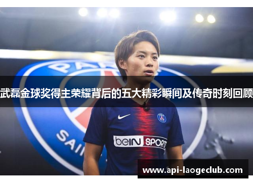 武磊金球奖得主荣耀背后的五大精彩瞬间及传奇时刻回顾
