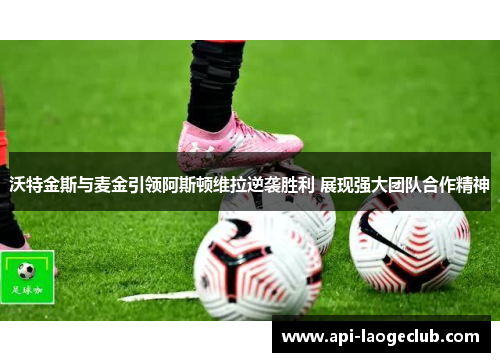 沃特金斯与麦金引领阿斯顿维拉逆袭胜利 展现强大团队合作精神