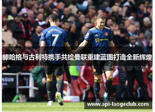 滕哈格与古利特携手共绘曼联重建蓝图打造全新辉煌 滕哈格与古利特携手共绘曼联重建蓝图打造全新辉煌