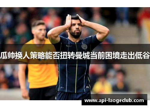 瓜帅换人策略能否扭转曼城当前困境走出低谷