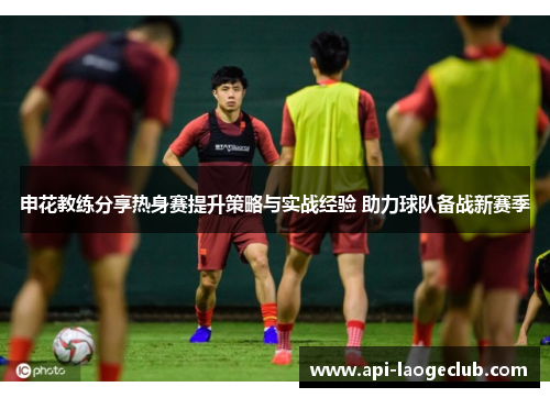 申花教练分享热身赛提升策略与实战经验 助力球队备战新赛季 申花教练分享热身赛提升策略与实战经验 助力球队备战新赛季