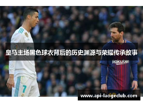 皇马主场黑色球衣背后的历史渊源与荣耀传承故事 皇马主场黑色球衣背后的历史渊源与荣耀传承故事