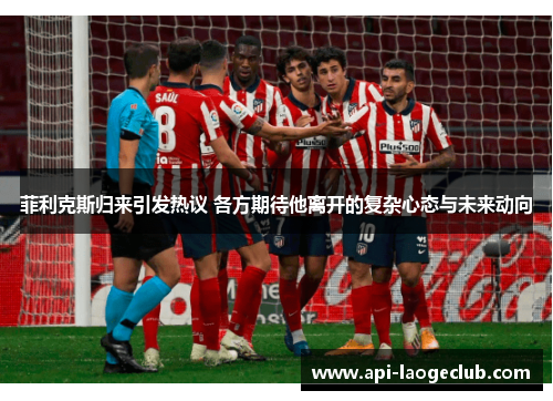 菲利克斯归来引发热议 各方期待他离开的复杂心态与未来动向