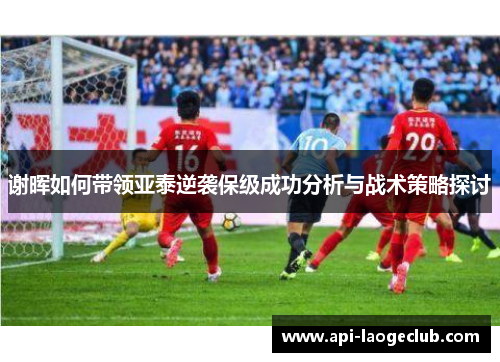 谢晖如何带领亚泰逆袭保级成功分析与战术策略探讨 谢晖如何带领亚泰逆袭保级成功分析与战术策略探讨