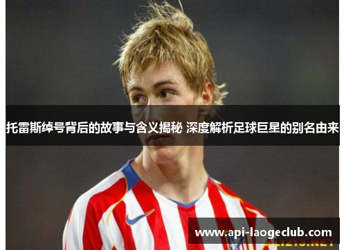 托雷斯绰号背后的故事与含义揭秘 深度解析足球巨星的别名由来 托雷斯绰号背后的故事与含义揭秘 深度解析足球巨星的别名由来