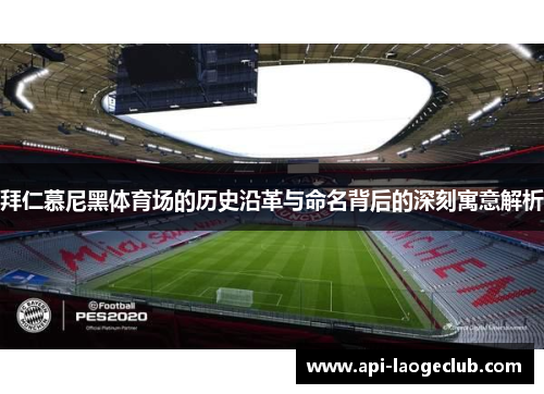 拜仁慕尼黑体育场的历史沿革与命名背后的深刻寓意解析