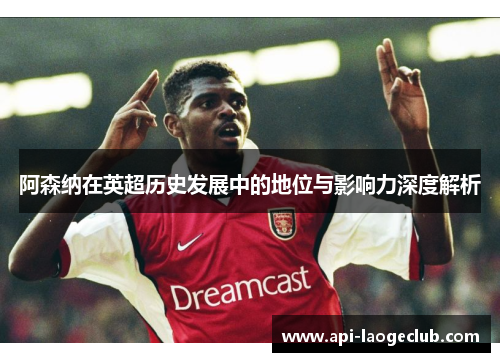 阿森纳在英超历史发展中的地位与影响力深度解析 阿森纳在英超历史发展中的地位与影响力深度解析