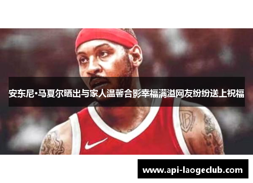 安东尼·马夏尔晒出与家人温馨合影幸福满溢网友纷纷送上祝福 安东尼·马夏尔晒出与家人温馨合影幸福满溢网友纷纷送上祝福