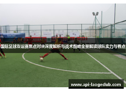 国际足球友谊赛焦点对决深度解析与战术前瞻全景解读球队实力与看点