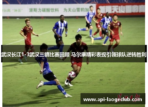 武汉长江1-3武汉三镇比赛回顾 马尔康精彩表现引领球队逆转胜利