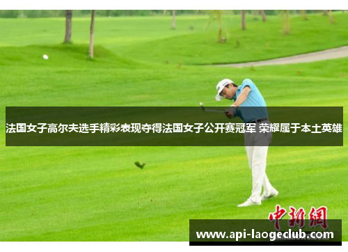 法国女子高尔夫选手精彩表现夺得法国女子公开赛冠军 荣耀属于本土英雄