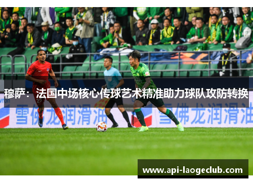 穆萨：法国中场核心传球艺术精准助力球队攻防转换