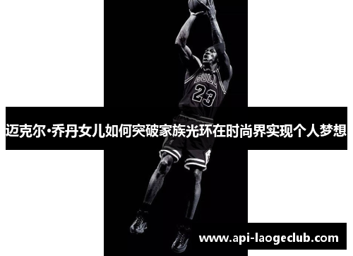 迈克尔·乔丹女儿如何突破家族光环在时尚界实现个人梦想 迈克尔·乔丹女儿如何突破家族光环在时尚界实现个人梦想