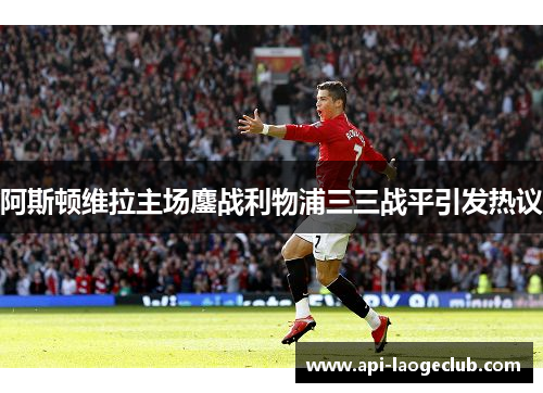 阿斯顿维拉主场鏖战利物浦三三战平引发热议 阿斯顿维拉主场鏖战利物浦三三战平引发热议